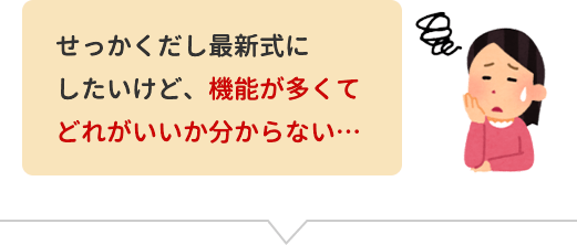 せっかくだし最新式にしたいけど、機能が多くてどれがいいか分からない。