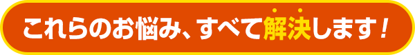 これらのお悩み、すべて解決します